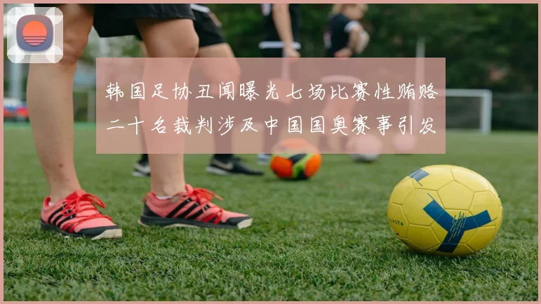 韩国足协丑闻曝光七场比赛性贿赂二十名裁判涉及中国国奥赛事引发热议