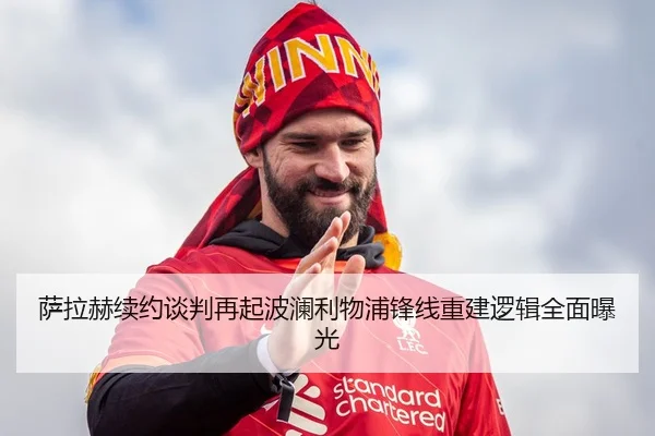 萨拉赫续约谈判再起波澜利物浦锋线重建逻辑全面曝光