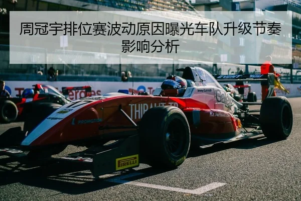 周冠宇排位赛波动原因曝光车队升级节奏影响分析