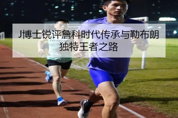 J博士锐评詹科时代传承与勒布朗独特王者之路