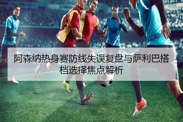 阿森纳热身赛防线失误复盘与萨利巴搭档选择焦点解析