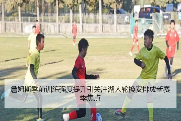 詹姆斯季前训练强度提升引关注湖人轮换安排成新赛季焦点
