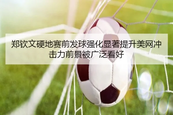 郑钦文硬地赛前发球强化显著提升美网冲击力前景被广泛看好